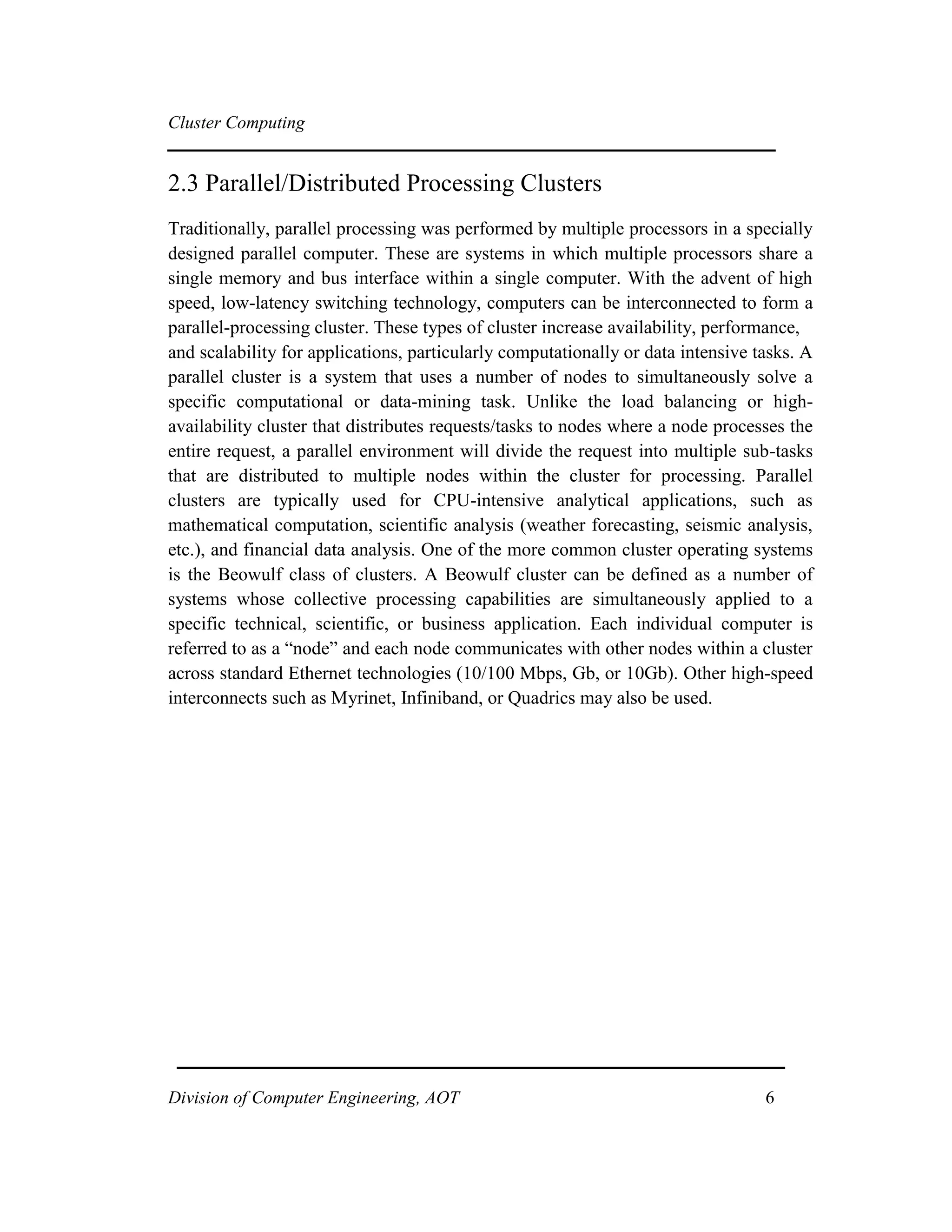 Cluster Computing
2.3 Parallel/Distributed Processing Clusters
Traditionally, parallel processing was performed by multiple processors in a specially
designed parallel computer. These are systems in which multiple processors share a
single memory and bus interface within a single computer. With the advent of high
speed, low-latency switching technology, computers can be interconnected to form a
parallel-processing cluster. These types of cluster increase availability, performance,
and scalability for applications, particularly computationally or data intensive tasks. A
parallel cluster is a system that uses a number of nodes to simultaneously solve a
specific computational or data-mining task. Unlike the load balancing or high-
availability cluster that distributes requests/tasks to nodes where a node processes the
entire request, a parallel environment will divide the request into multiple sub-tasks
that are distributed to multiple nodes within the cluster for processing. Parallel
clusters are typically used for CPU-intensive analytical applications, such as
mathematical computation, scientific analysis (weather forecasting, seismic analysis,
etc.), and financial data analysis. One of the more common cluster operating systems
is the Beowulf class of clusters. A Beowulf cluster can be defined as a number of
systems whose collective processing capabilities are simultaneously applied to a
specific technical, scientific, or business application. Each individual computer is
referred to as a “node” and each node communicates with other nodes within a cluster
across standard Ethernet technologies (10/100 Mbps, Gb, or 10Gb). Other high-speed
interconnects such as Myrinet, Infiniband, or Quadrics may also be used.
Division of Computer Engineering, AOT 6
 