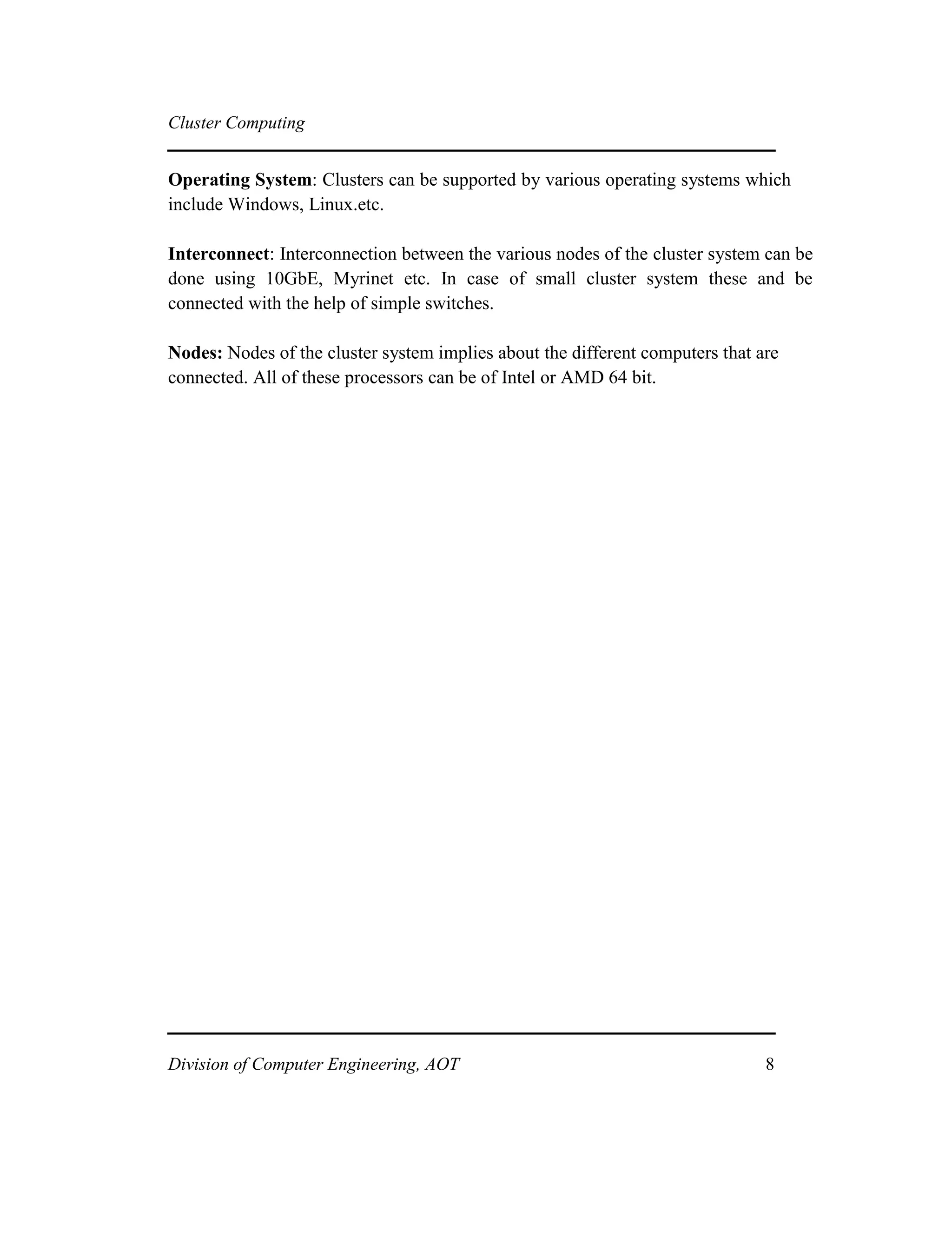 Cluster Computing
Operating System: Clusters can be supported by various operating systems which
include Windows, Linux.etc.
Interconnect: Interconnection between the various nodes of the cluster system can be
done using 10GbE, Myrinet etc. In case of small cluster system these and be
connected with the help of simple switches.
Nodes: Nodes of the cluster system implies about the different computers that are
connected. All of these processors can be of Intel or AMD 64 bit.
Division of Computer Engineering, AOT 8
 