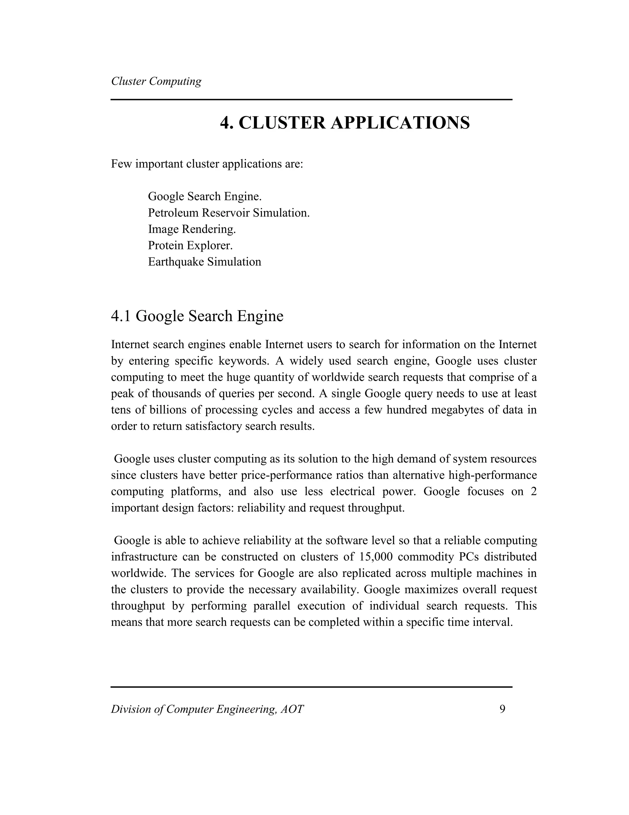 Cluster Computing
4. CLUSTER APPLICATIONS
Few important cluster applications are:
Google Search Engine.
Petroleum Reservoir Simulation.
Image Rendering.
Protein Explorer.
Earthquake Simulation
4.1 Google Search Engine
Internet search engines enable Internet users to search for information on the Internet
by entering specific keywords. A widely used search engine, Google uses cluster
computing to meet the huge quantity of worldwide search requests that comprise of a
peak of thousands of queries per second. A single Google query needs to use at least
tens of billions of processing cycles and access a few hundred megabytes of data in
order to return satisfactory search results.
Google uses cluster computing as its solution to the high demand of system resources
since clusters have better price-performance ratios than alternative high-performance
computing platforms, and also use less electrical power. Google focuses on 2
important design factors: reliability and request throughput.
Google is able to achieve reliability at the software level so that a reliable computing
infrastructure can be constructed on clusters of 15,000 commodity PCs distributed
worldwide. The services for Google are also replicated across multiple machines in
the clusters to provide the necessary availability. Google maximizes overall request
throughput by performing parallel execution of individual search requests. This
means that more search requests can be completed within a specific time interval.
Division of Computer Engineering, AOT 9
 