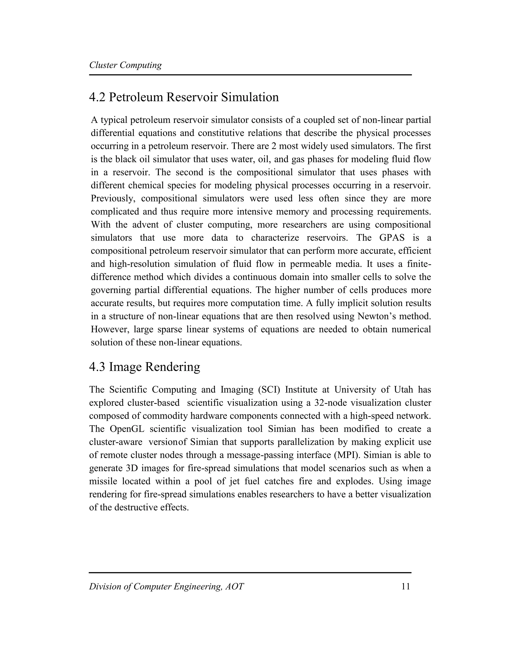 Cluster Computing
4.2 Petroleum Reservoir Simulation
A typical petroleum reservoir simulator consists of a coupled set of non-linear partial
differential equations and constitutive relations that describe the physical processes
occurring in a petroleum reservoir. There are 2 most widely used simulators. The first
is the black oil simulator that uses water, oil, and gas phases for modeling fluid flow
in a reservoir. The second is the compositional simulator that uses phases with
different chemical species for modeling physical processes occurring in a reservoir.
Previously, compositional simulators were used less often since they are more
complicated and thus require more intensive memory and processing requirements.
With the advent of cluster computing, more researchers are using compositional
simulators that use more data to characterize reservoirs. The GPAS is a
compositional petroleum reservoir simulator that can perform more accurate, efficient
and high-resolution simulation of fluid flow in permeable media. It uses a finite-
difference method which divides a continuous domain into smaller cells to solve the
governing partial differential equations. The higher number of cells produces more
accurate results, but requires more computation time. A fully implicit solution results
in a structure of non-linear equations that are then resolved using Newton’s method.
However, large sparse linear systems of equations are needed to obtain numerical
solution of these non-linear equations.
4.3 Image Rendering
The Scientific Computing and Imaging (SCI) Institute at University of Utah has
explored cluster-based scientific visualization using a 32-node visualization cluster
composed of commodity hardware components connected with a high-speed network.
The OpenGL scientific visualization tool Simian has been modified to create a
cluster-aware versionof Simian that supports parallelization by making explicit use
of remote cluster nodes through a message-passing interface (MPI). Simian is able to
generate 3D images for fire-spread simulations that model scenarios such as when a
missile located within a pool of jet fuel catches fire and explodes. Using image
rendering for fire-spread simulations enables researchers to have a better visualization
of the destructive effects.
Division of Computer Engineering, AOT 11
 