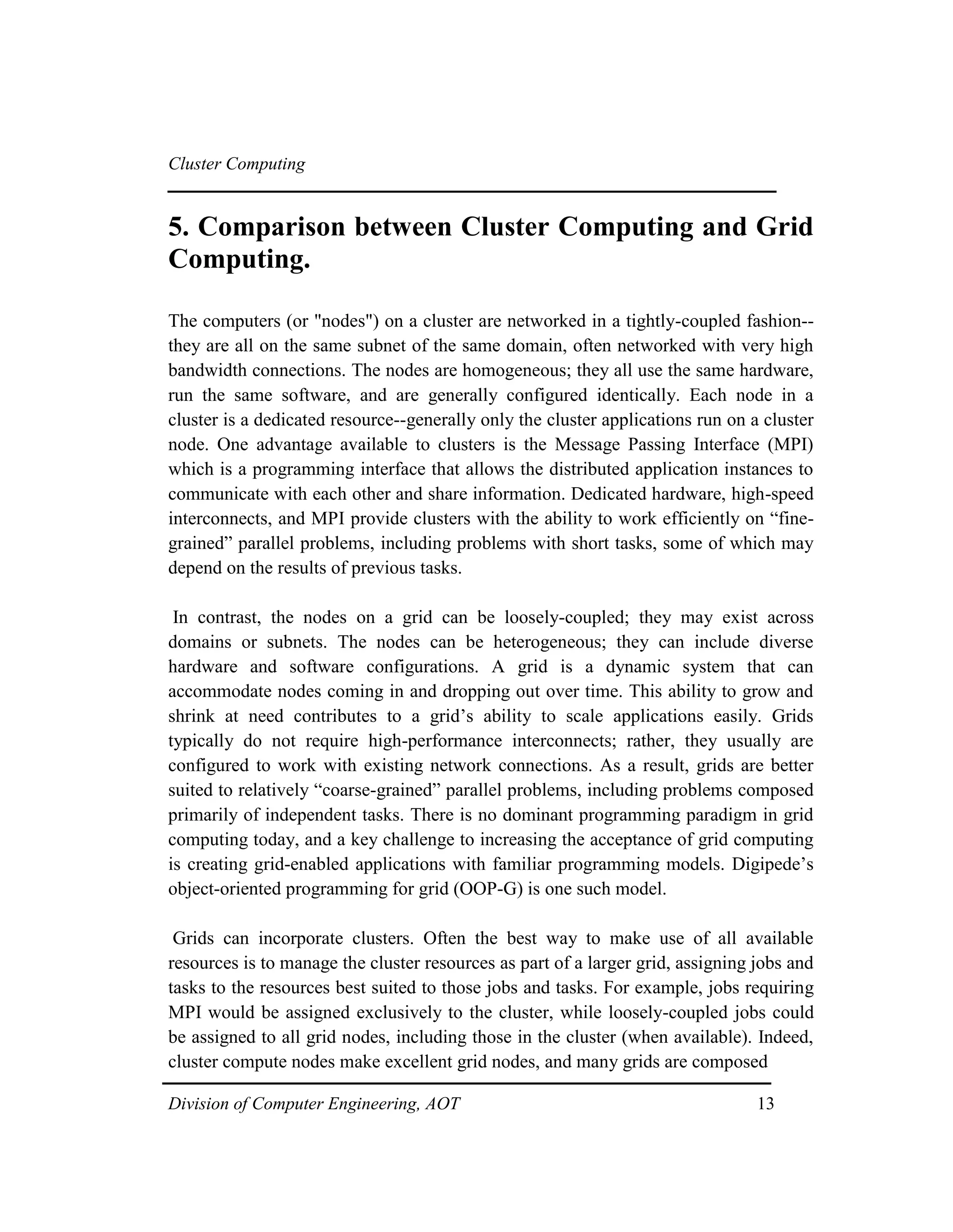 Cluster Computing
5. Comparison between Cluster Computing and Grid
Computing.
The computers (or "nodes") on a cluster are networked in a tightly-coupled fashion--
they are all on the same subnet of the same domain, often networked with very high
bandwidth connections. The nodes are homogeneous; they all use the same hardware,
run the same software, and are generally configured identically. Each node in a
cluster is a dedicated resource--generally only the cluster applications run on a cluster
node. One advantage available to clusters is the Message Passing Interface (MPI)
which is a programming interface that allows the distributed application instances to
communicate with each other and share information. Dedicated hardware, high-speed
interconnects, and MPI provide clusters with the ability to work efficiently on “fine-
grained” parallel problems, including problems with short tasks, some of which may
depend on the results of previous tasks.
In contrast, the nodes on a grid can be loosely-coupled; they may exist across
domains or subnets. The nodes can be heterogeneous; they can include diverse
hardware and software configurations. A grid is a dynamic system that can
accommodate nodes coming in and dropping out over time. This ability to grow and
shrink at need contributes to a grid’s ability to scale applications easily. Grids
typically do not require high-performance interconnects; rather, they usually are
configured to work with existing network connections. As a result, grids are better
suited to relatively “coarse-grained” parallel problems, including problems composed
primarily of independent tasks. There is no dominant programming paradigm in grid
computing today, and a key challenge to increasing the acceptance of grid computing
is creating grid-enabled applications with familiar programming models. Digipede’s
object-oriented programming for grid (OOP-G) is one such model.
Grids can incorporate clusters. Often the best way to make use of all available
resources is to manage the cluster resources as part of a larger grid, assigning jobs and
tasks to the resources best suited to those jobs and tasks. For example, jobs requiring
MPI would be assigned exclusively to the cluster, while loosely-coupled jobs could
be assigned to all grid nodes, including those in the cluster (when available). Indeed,
cluster compute nodes make excellent grid nodes, and many grids are composed
Division of Computer Engineering, AOT 13
 