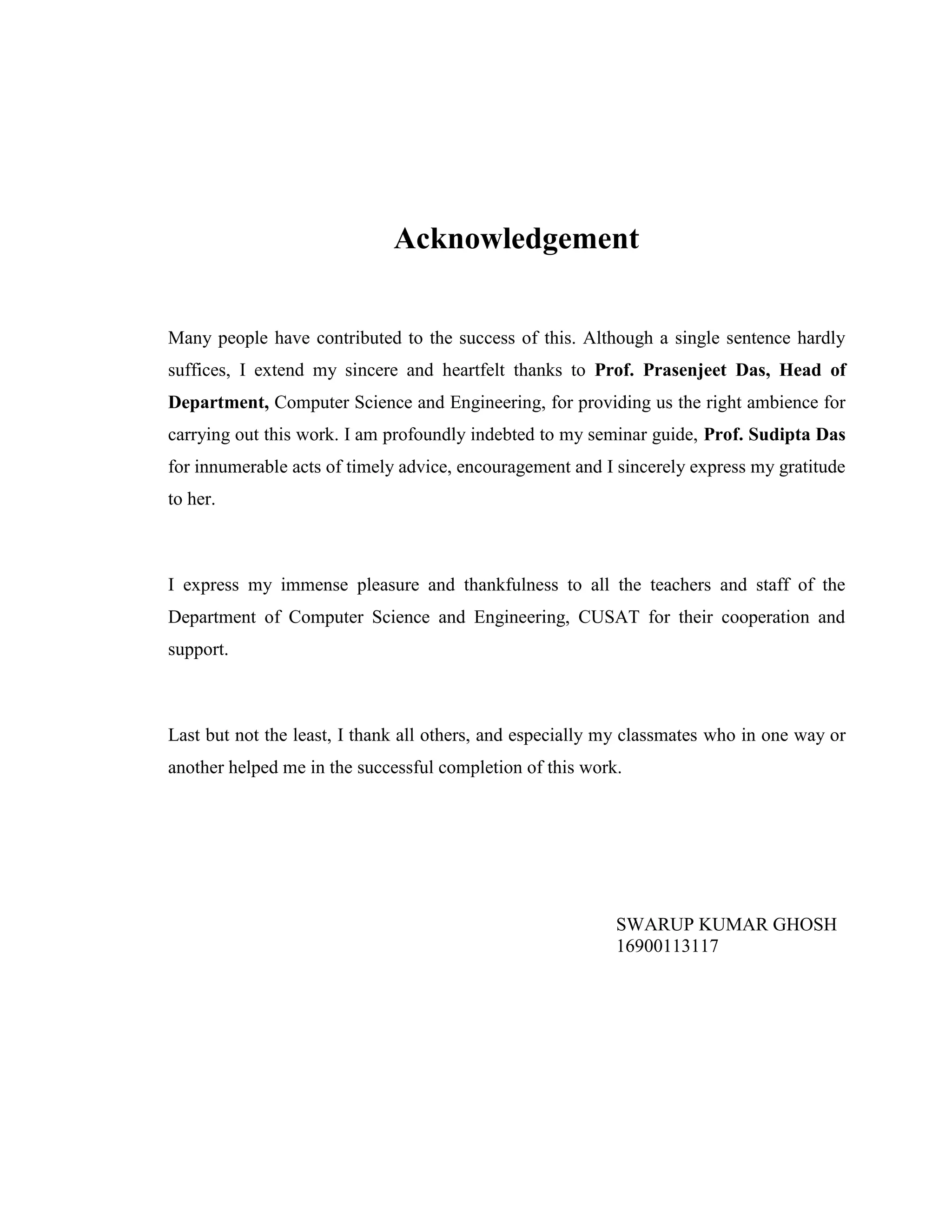 Acknowledgement
Many people have contributed to the success of this. Although a single sentence hardly
suffices, I extend my sincere and heartfelt thanks to Prof. Prasenjeet Das, Head of
Department, Computer Science and Engineering, for providing us the right ambience for
carrying out this work. I am profoundly indebted to my seminar guide, Prof. Sudipta Das
for innumerable acts of timely advice, encouragement and I sincerely express my gratitude
to her.
I express my immense pleasure and thankfulness to all the teachers and staff of the
Department of Computer Science and Engineering, CUSAT for their cooperation and
support.
Last but not the least, I thank all others, and especially my classmates who in one way or
another helped me in the successful completion of this work.
SWARUP KUMAR GHOSH
16900113117
 