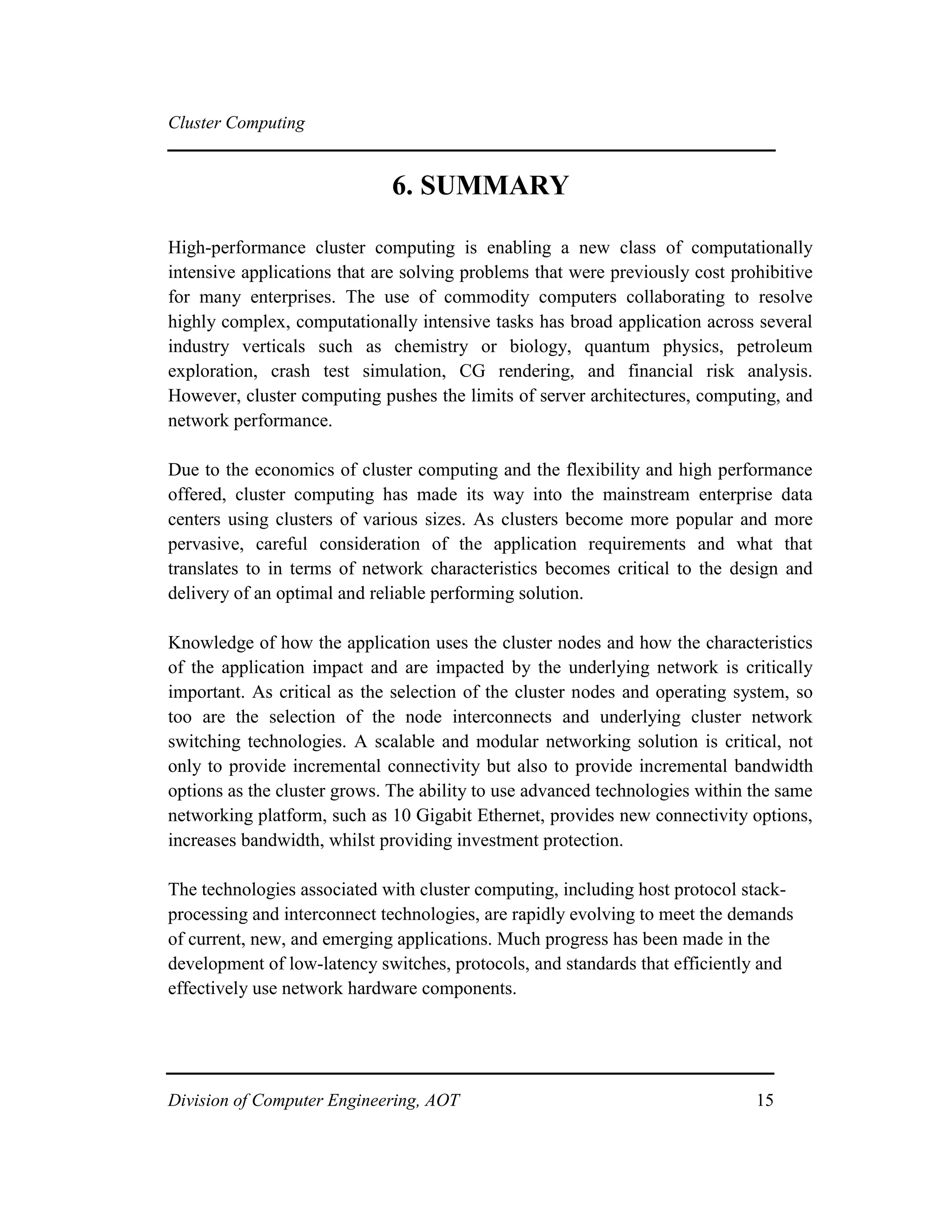 Cluster Computing
6. SUMMARY
High-performance cluster computing is enabling a new class of computationally
intensive applications that are solving problems that were previously cost prohibitive
for many enterprises. The use of commodity computers collaborating to resolve
highly complex, computationally intensive tasks has broad application across several
industry verticals such as chemistry or biology, quantum physics, petroleum
exploration, crash test simulation, CG rendering, and financial risk analysis.
However, cluster computing pushes the limits of server architectures, computing, and
network performance.
Due to the economics of cluster computing and the flexibility and high performance
offered, cluster computing has made its way into the mainstream enterprise data
centers using clusters of various sizes. As clusters become more popular and more
pervasive, careful consideration of the application requirements and what that
translates to in terms of network characteristics becomes critical to the design and
delivery of an optimal and reliable performing solution.
Knowledge of how the application uses the cluster nodes and how the characteristics
of the application impact and are impacted by the underlying network is critically
important. As critical as the selection of the cluster nodes and operating system, so
too are the selection of the node interconnects and underlying cluster network
switching technologies. A scalable and modular networking solution is critical, not
only to provide incremental connectivity but also to provide incremental bandwidth
options as the cluster grows. The ability to use advanced technologies within the same
networking platform, such as 10 Gigabit Ethernet, provides new connectivity options,
increases bandwidth, whilst providing investment protection.
The technologies associated with cluster computing, including host protocol stack-
processing and interconnect technologies, are rapidly evolving to meet the demands
of current, new, and emerging applications. Much progress has been made in the
development of low-latency switches, protocols, and standards that efficiently and
effectively use network hardware components.
Division of Computer Engineering, AOT 15
 