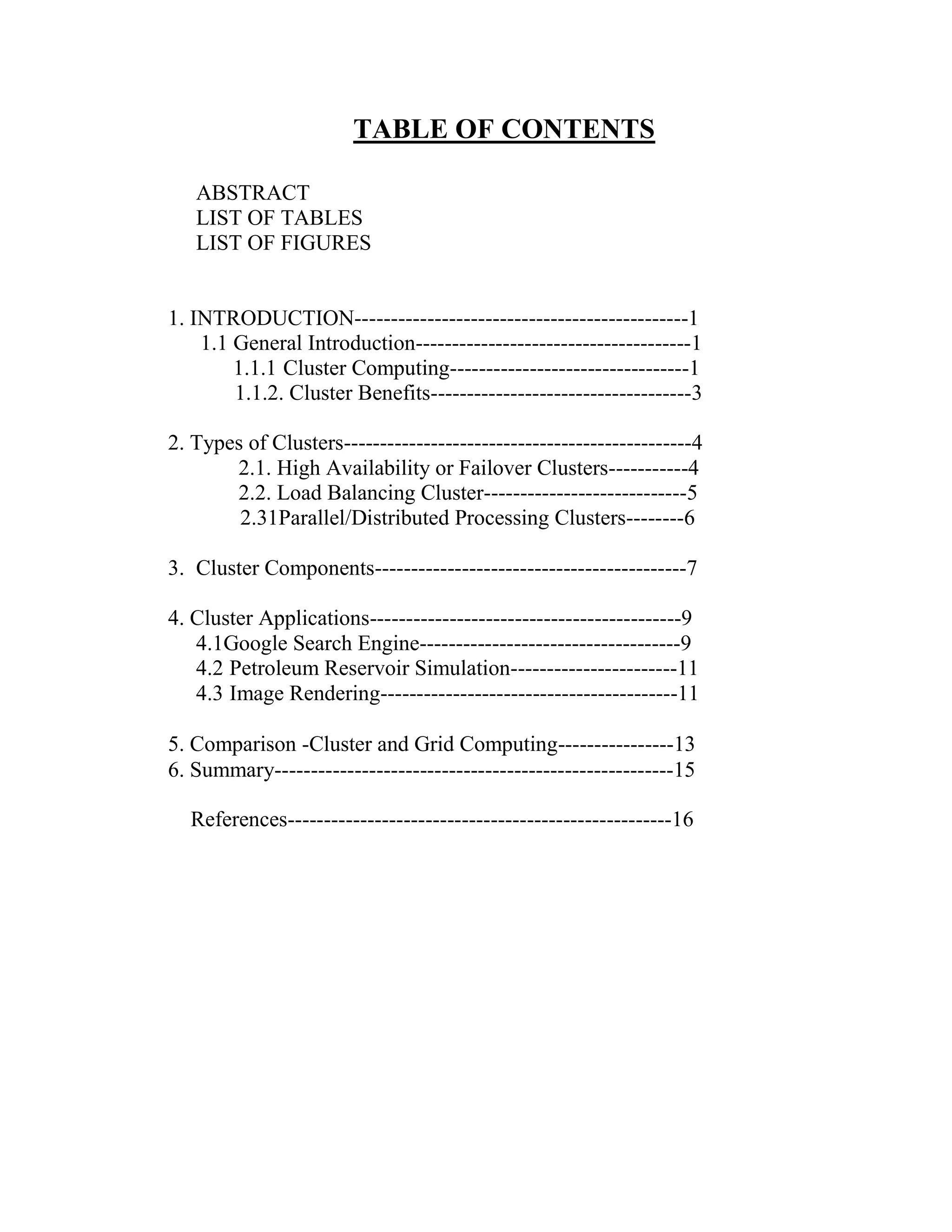 TABLE OF CONTENTS
ABSTRACT
LIST OF TABLES
LIST OF FIGURES
1. INTRODUCTION----------------------------------------------1
1.1 General Introduction--------------------------------------1
1.1.1 Cluster Computing---------------------------------1
1.1.2. Cluster Benefits------------------------------------3
2. Types of Clusters------------------------------------------------4
2.1. High Availability or Failover Clusters-----------4
2.2. Load Balancing Cluster----------------------------5
2.31Parallel/Distributed Processing Clusters--------6
3. Cluster Components-------------------------------------------7
4. Cluster Applications-------------------------------------------9
4.1Google Search Engine------------------------------------9
4.2 Petroleum Reservoir Simulation-----------------------11
4.3 Image Rendering-----------------------------------------11
5. Comparison -Cluster and Grid Computing----------------13
6. Summary-------------------------------------------------------15
References-----------------------------------------------------16
 
