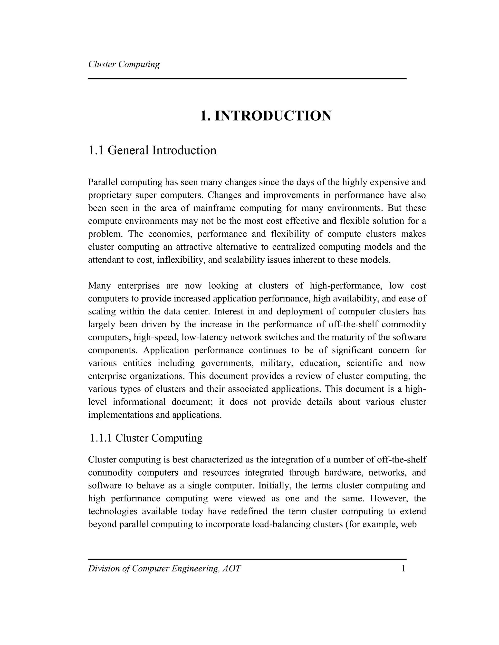 Cluster Computing
1. INTRODUCTION
1.1 General Introduction
Parallel computing has seen many changes since the days of the highly expensive and
proprietary super computers. Changes and improvements in performance have also
been seen in the area of mainframe computing for many environments. But these
compute environments may not be the most cost effective and flexible solution for a
problem. The economics, performance and flexibility of compute clusters makes
cluster computing an attractive alternative to centralized computing models and the
attendant to cost, inflexibility, and scalability issues inherent to these models.
Many enterprises are now looking at clusters of high-performance, low cost
computers to provide increased application performance, high availability, and ease of
scaling within the data center. Interest in and deployment of computer clusters has
largely been driven by the increase in the performance of off-the-shelf commodity
computers, high-speed, low-latency network switches and the maturity of the software
components. Application performance continues to be of significant concern for
various entities including governments, military, education, scientific and now
enterprise organizations. This document provides a review of cluster computing, the
various types of clusters and their associated applications. This document is a high-
level informational document; it does not provide details about various cluster
implementations and applications.
1.1.1 Cluster Computing
Cluster computing is best characterized as the integration of a number of off-the-shelf
commodity computers and resources integrated through hardware, networks, and
software to behave as a single computer. Initially, the terms cluster computing and
high performance computing were viewed as one and the same. However, the
technologies available today have redefined the term cluster computing to extend
beyond parallel computing to incorporate load-balancing clusters (for example, web
Division of Computer Engineering, AOT 1
 