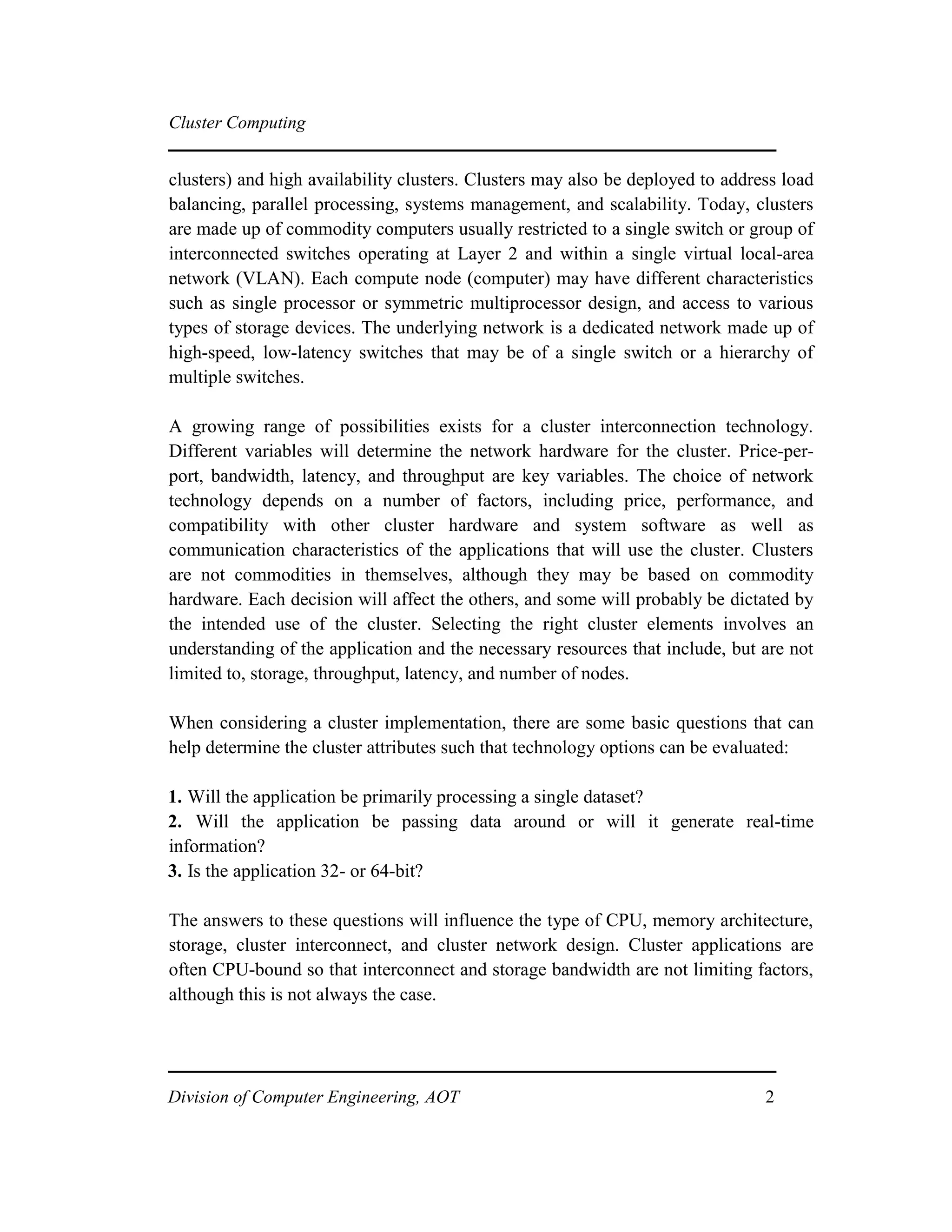 Cluster Computing
clusters) and high availability clusters. Clusters may also be deployed to address load
balancing, parallel processing, systems management, and scalability. Today, clusters
are made up of commodity computers usually restricted to a single switch or group of
interconnected switches operating at Layer 2 and within a single virtual local-area
network (VLAN). Each compute node (computer) may have different characteristics
such as single processor or symmetric multiprocessor design, and access to various
types of storage devices. The underlying network is a dedicated network made up of
high-speed, low-latency switches that may be of a single switch or a hierarchy of
multiple switches.
A growing range of possibilities exists for a cluster interconnection technology.
Different variables will determine the network hardware for the cluster. Price-per-
port, bandwidth, latency, and throughput are key variables. The choice of network
technology depends on a number of factors, including price, performance, and
compatibility with other cluster hardware and system software as well as
communication characteristics of the applications that will use the cluster. Clusters
are not commodities in themselves, although they may be based on commodity
hardware. Each decision will affect the others, and some will probably be dictated by
the intended use of the cluster. Selecting the right cluster elements involves an
understanding of the application and the necessary resources that include, but are not
limited to, storage, throughput, latency, and number of nodes.
When considering a cluster implementation, there are some basic questions that can
help determine the cluster attributes such that technology options can be evaluated:
1. Will the application be primarily processing a single dataset?
2. Will the application be passing data around or will it generate real-time
information?
3. Is the application 32- or 64-bit?
The answers to these questions will influence the type of CPU, memory architecture,
storage, cluster interconnect, and cluster network design. Cluster applications are
often CPU-bound so that interconnect and storage bandwidth are not limiting factors,
although this is not always the case.
Division of Computer Engineering, AOT 2
 