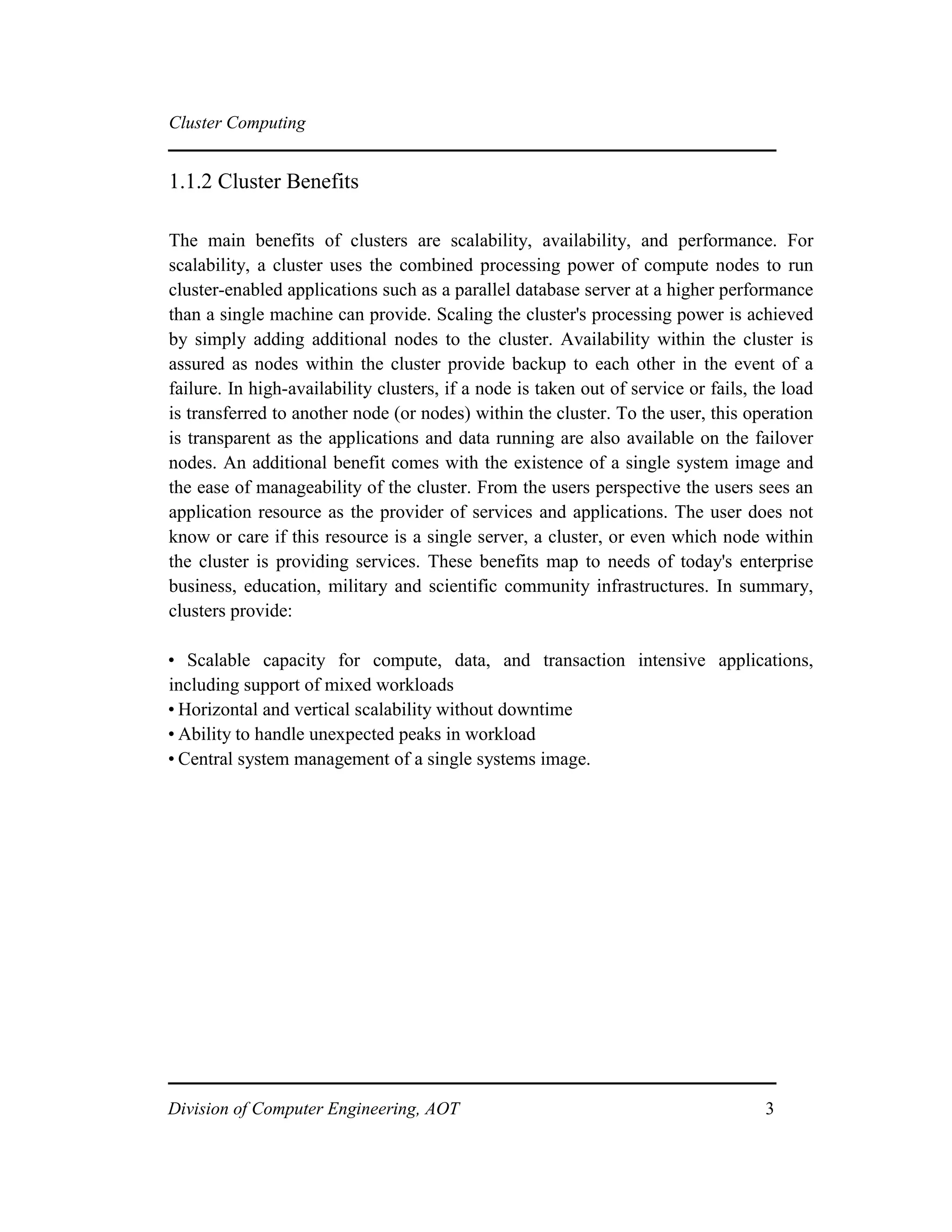 Cluster Computing
1.1.2 Cluster Benefits
The main benefits of clusters are scalability, availability, and performance. For
scalability, a cluster uses the combined processing power of compute nodes to run
cluster-enabled applications such as a parallel database server at a higher performance
than a single machine can provide. Scaling the cluster's processing power is achieved
by simply adding additional nodes to the cluster. Availability within the cluster is
assured as nodes within the cluster provide backup to each other in the event of a
failure. In high-availability clusters, if a node is taken out of service or fails, the load
is transferred to another node (or nodes) within the cluster. To the user, this operation
is transparent as the applications and data running are also available on the failover
nodes. An additional benefit comes with the existence of a single system image and
the ease of manageability of the cluster. From the users perspective the users sees an
application resource as the provider of services and applications. The user does not
know or care if this resource is a single server, a cluster, or even which node within
the cluster is providing services. These benefits map to needs of today's enterprise
business, education, military and scientific community infrastructures. In summary,
clusters provide:
• Scalable capacity for compute, data, and transaction intensive applications,
including support of mixed workloads
• Horizontal and vertical scalability without downtime
• Ability to handle unexpected peaks in workload
• Central system management of a single systems image.
Division of Computer Engineering, AOT 3
 