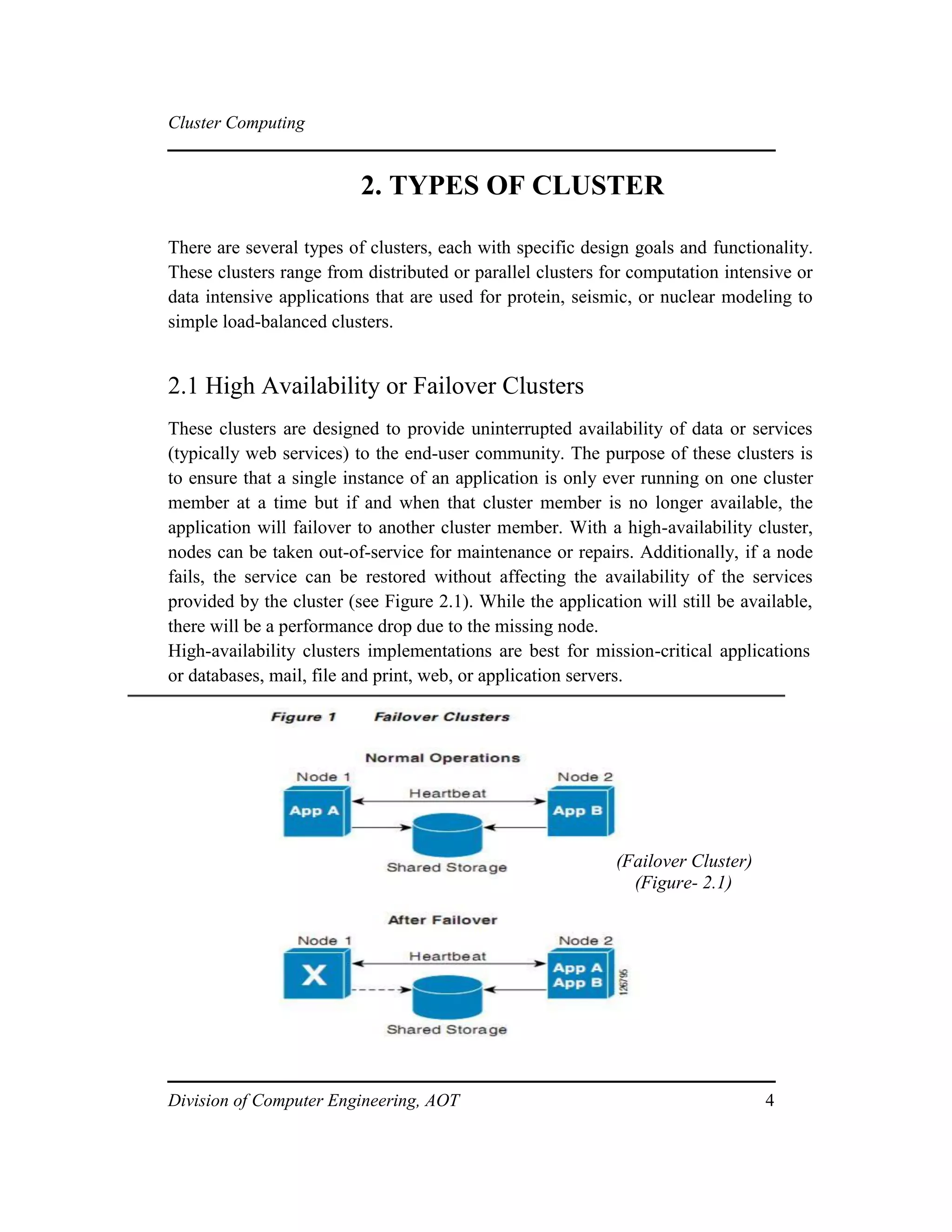 Cluster Computing
2. TYPES OF CLUSTER
There are several types of clusters, each with specific design goals and functionality.
These clusters range from distributed or parallel clusters for computation intensive or
data intensive applications that are used for protein, seismic, or nuclear modeling to
simple load-balanced clusters.
2.1 High Availability or Failover Clusters
These clusters are designed to provide uninterrupted availability of data or services
(typically web services) to the end-user community. The purpose of these clusters is
to ensure that a single instance of an application is only ever running on one cluster
member at a time but if and when that cluster member is no longer available, the
application will failover to another cluster member. With a high-availability cluster,
nodes can be taken out-of-service for maintenance or repairs. Additionally, if a node
fails, the service can be restored without affecting the availability of the services
provided by the cluster (see Figure 2.1). While the application will still be available,
there will be a performance drop due to the missing node.
High-availability clusters implementations are best for mission-critical applications
or databases, mail, file and print, web, or application servers.
(Failover Cluster)
(Figure- 2.1)
Division of Computer Engineering, AOT 4
 