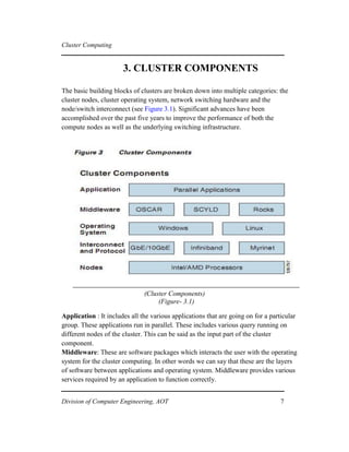 Cluster Computing
3. CLUSTER COMPONENTS
The basic building blocks of clusters are broken down into multiple categories: the
cluster nodes, cluster operating system, network switching hardware and the
node/switch interconnect (see Figure 3.1). Significant advances have been
accomplished over the past five years to improve the performance of both the
compute nodes as well as the underlying switching infrastructure.
(Cluster Components)
(Figure- 3.1)
Application : It includes all the various applications that are going on for a particular
group. These applications run in parallel. These includes various query running on
different nodes of the cluster. This can be said as the input part of the cluster
component.
Middleware: These are software packages which interacts the user with the operating
system for the cluster computing. In other words we can say that these are the layers
of software between applications and operating system. Middleware provides various
services required by an application to function correctly.
Division of Computer Engineering, AOT 7
 