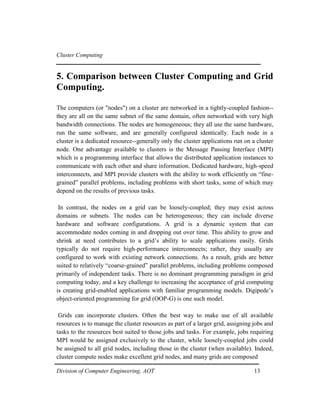 Cluster Computing
5. Comparison between Cluster Computing and Grid
Computing.
The computers (or "nodes") on a cluster are networked in a tightly-coupled fashion--
they are all on the same subnet of the same domain, often networked with very high
bandwidth connections. The nodes are homogeneous; they all use the same hardware,
run the same software, and are generally configured identically. Each node in a
cluster is a dedicated resource--generally only the cluster applications run on a cluster
node. One advantage available to clusters is the Message Passing Interface (MPI)
which is a programming interface that allows the distributed application instances to
communicate with each other and share information. Dedicated hardware, high-speed
interconnects, and MPI provide clusters with the ability to work efficiently on “fine-
grained” parallel problems, including problems with short tasks, some of which may
depend on the results of previous tasks.
In contrast, the nodes on a grid can be loosely-coupled; they may exist across
domains or subnets. The nodes can be heterogeneous; they can include diverse
hardware and software configurations. A grid is a dynamic system that can
accommodate nodes coming in and dropping out over time. This ability to grow and
shrink at need contributes to a grid’s ability to scale applications easily. Grids
typically do not require high-performance interconnects; rather, they usually are
configured to work with existing network connections. As a result, grids are better
suited to relatively “coarse-grained” parallel problems, including problems composed
primarily of independent tasks. There is no dominant programming paradigm in grid
computing today, and a key challenge to increasing the acceptance of grid computing
is creating grid-enabled applications with familiar programming models. Digipede’s
object-oriented programming for grid (OOP-G) is one such model.
Grids can incorporate clusters. Often the best way to make use of all available
resources is to manage the cluster resources as part of a larger grid, assigning jobs and
tasks to the resources best suited to those jobs and tasks. For example, jobs requiring
MPI would be assigned exclusively to the cluster, while loosely-coupled jobs could
be assigned to all grid nodes, including those in the cluster (when available). Indeed,
cluster compute nodes make excellent grid nodes, and many grids are composed
Division of Computer Engineering, AOT 13
 