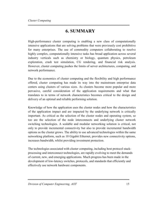 Cluster Computing
6. SUMMARY
High-performance cluster computing is enabling a new class of computationally
intensive applications that are solving problems that were previously cost prohibitive
for many enterprises. The use of commodity computers collaborating to resolve
highly complex, computationally intensive tasks has broad application across several
industry verticals such as chemistry or biology, quantum physics, petroleum
exploration, crash test simulation, CG rendering, and financial risk analysis.
However, cluster computing pushes the limits of server architectures, computing, and
network performance.
Due to the economics of cluster computing and the flexibility and high performance
offered, cluster computing has made its way into the mainstream enterprise data
centers using clusters of various sizes. As clusters become more popular and more
pervasive, careful consideration of the application requirements and what that
translates to in terms of network characteristics becomes critical to the design and
delivery of an optimal and reliable performing solution.
Knowledge of how the application uses the cluster nodes and how the characteristics
of the application impact and are impacted by the underlying network is critically
important. As critical as the selection of the cluster nodes and operating system, so
too are the selection of the node interconnects and underlying cluster network
switching technologies. A scalable and modular networking solution is critical, not
only to provide incremental connectivity but also to provide incremental bandwidth
options as the cluster grows. The ability to use advanced technologies within the same
networking platform, such as 10 Gigabit Ethernet, provides new connectivity options,
increases bandwidth, whilst providing investment protection.
The technologies associated with cluster computing, including host protocol stack-
processing and interconnect technologies, are rapidly evolving to meet the demands
of current, new, and emerging applications. Much progress has been made in the
development of low-latency switches, protocols, and standards that efficiently and
effectively use network hardware components.
Division of Computer Engineering, AOT 15
 