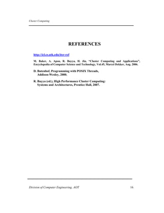 Cluster Computing
REFERENCES
http://icl.cs.utk.edu/iter-ref
M. Baker, A. Apon, R. Buyya, H. Jin, “Cluster Computing and Applications”,
Encyclopedia of Computer Science and Technology, Vol.45, Marcel Dekker, Aug. 2006.
D. Butenhof, Programming with POSIX Threads,
Addison-Wesley, 2000.
R. Buyya (ed.), High Performance Cluster Computing:
Systems and Architectures, Prentice Hall, 2007.
Division of Computer Engineering, AOT 16
 
