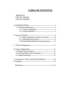 TABLE OF CONTENTS
ABSTRACT
LIST OF TABLES
LIST OF FIGURES
1. INTRODUCTION----------------------------------------------1
1.1 General Introduction--------------------------------------1
1.1.1 Cluster Computing---------------------------------1
1.1.2. Cluster Benefits------------------------------------3
2. Types of Clusters------------------------------------------------4
2.1. High Availability or Failover Clusters-----------4
2.2. Load Balancing Cluster----------------------------5
2.31Parallel/Distributed Processing Clusters--------6
3. Cluster Components-------------------------------------------7
4. Cluster Applications-------------------------------------------9
4.1Google Search Engine------------------------------------9
4.2 Petroleum Reservoir Simulation-----------------------11
4.3 Image Rendering-----------------------------------------11
5. Comparison -Cluster and Grid Computing----------------13
6. Summary-------------------------------------------------------15
References-----------------------------------------------------16
 