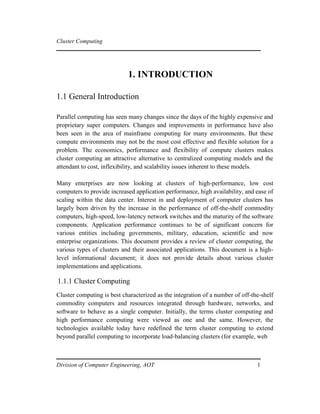 Cluster Computing
1. INTRODUCTION
1.1 General Introduction
Parallel computing has seen many changes since the days of the highly expensive and
proprietary super computers. Changes and improvements in performance have also
been seen in the area of mainframe computing for many environments. But these
compute environments may not be the most cost effective and flexible solution for a
problem. The economics, performance and flexibility of compute clusters makes
cluster computing an attractive alternative to centralized computing models and the
attendant to cost, inflexibility, and scalability issues inherent to these models.
Many enterprises are now looking at clusters of high-performance, low cost
computers to provide increased application performance, high availability, and ease of
scaling within the data center. Interest in and deployment of computer clusters has
largely been driven by the increase in the performance of off-the-shelf commodity
computers, high-speed, low-latency network switches and the maturity of the software
components. Application performance continues to be of significant concern for
various entities including governments, military, education, scientific and now
enterprise organizations. This document provides a review of cluster computing, the
various types of clusters and their associated applications. This document is a high-
level informational document; it does not provide details about various cluster
implementations and applications.
1.1.1 Cluster Computing
Cluster computing is best characterized as the integration of a number of off-the-shelf
commodity computers and resources integrated through hardware, networks, and
software to behave as a single computer. Initially, the terms cluster computing and
high performance computing were viewed as one and the same. However, the
technologies available today have redefined the term cluster computing to extend
beyond parallel computing to incorporate load-balancing clusters (for example, web
Division of Computer Engineering, AOT 1
 
