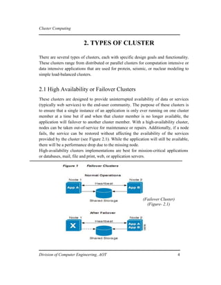 Cluster Computing
2. TYPES OF CLUSTER
There are several types of clusters, each with specific design goals and functionality.
These clusters range from distributed or parallel clusters for computation intensive or
data intensive applications that are used for protein, seismic, or nuclear modeling to
simple load-balanced clusters.
2.1 High Availability or Failover Clusters
These clusters are designed to provide uninterrupted availability of data or services
(typically web services) to the end-user community. The purpose of these clusters is
to ensure that a single instance of an application is only ever running on one cluster
member at a time but if and when that cluster member is no longer available, the
application will failover to another cluster member. With a high-availability cluster,
nodes can be taken out-of-service for maintenance or repairs. Additionally, if a node
fails, the service can be restored without affecting the availability of the services
provided by the cluster (see Figure 2.1). While the application will still be available,
there will be a performance drop due to the missing node.
High-availability clusters implementations are best for mission-critical applications
or databases, mail, file and print, web, or application servers.
(Failover Cluster)
(Figure- 2.1)
Division of Computer Engineering, AOT 4
 