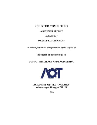 CLUSTER COMPUTING
A SEMINAR REPORT
Submitted by
SWARUP KUMAR GHOSH
in partial fulfillment of requirement of the Degree of
Bachelor of Technology in
COMPUTER SCIENCE AND ENGINEERING
ACADEMY OF TECHNOLOGY
Adeconagar, Hoogly - 712121
2016
 