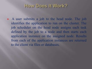     A user submits a job to the head node. The job
    identifies the application to run on the cluster. The
    job scheduler on the head node assigns each task
    defined by the job to a node and then starts each
    application instance on the assigned node. Results
    from each of the application instances are returned
    to the client via files or databases.
 