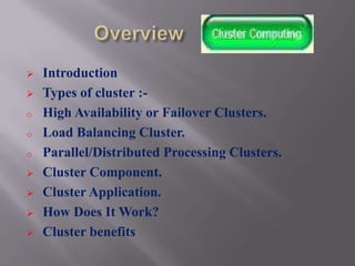    Introduction
   Types of cluster :-
o   High Availability or Failover Clusters.
o   Load Balancing Cluster.
o   Parallel/Distributed Processing Clusters.
   Cluster Component.
   Cluster Application.
   How Does It Work?
   Cluster benefits
 
