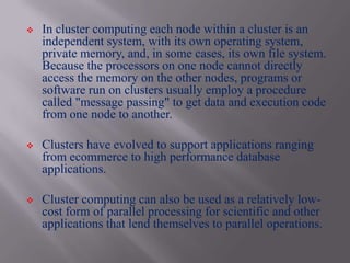    In cluster computing each node within a cluster is an
    independent system, with its own operating system,
    private memory, and, in some cases, its own file system.
    Because the processors on one node cannot directly
    access the memory on the other nodes, programs or
    software run on clusters usually employ a procedure
    called "message passing" to get data and execution code
    from one node to another.

   Clusters have evolved to support applications ranging
    from ecommerce to high performance database
    applications.

   Cluster computing can also be used as a relatively low-
    cost form of parallel processing for scientific and other
    applications that lend themselves to parallel operations.
 