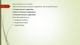 APPLICATIONS OF CLUSTERS:
There are three primary categories of applications that use parallel clusters:
1.Compute IntensiveApplication.
2.Data or I/O IntensiveApplications.
3.Transaction IntensiveApplications.
Some other applications are,
 Earthquake simulation.
 Google Search Engine
 Image Rendring
12
 