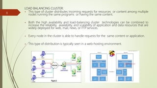 LOAD BALANCING CLUSTER:
 This type of cluster distributes incoming requests for resources or content among multiple
nodes running the same programs or having the same content.
 Both the high availability and load-balancing cluster technologies can be combined to
increase the reliability, availability, and scalability of application and data resources that are
widely deployed for web, mail, news, or FTP services.
 Every node in the cluster is able to handle requests for the same content or application.
 This type of distribution is typically seen in a web-hosting environment.
8
 