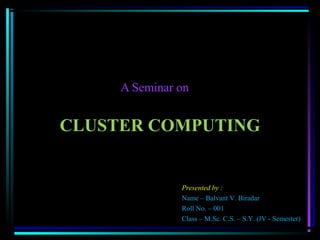 CLUSTER COMPUTING
A Seminar on
Presented by :
Name – Balvant V. Biradar
Roll No. – 001
Class – M.Sc. C.S. – S.Y. (IV - Semester)
 