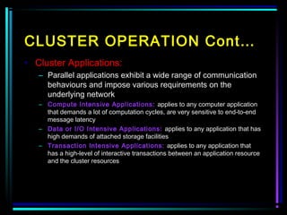 CLUSTER OPERATION Cont…
• Cluster Applications:
– Parallel applications exhibit a wide range of communication
behaviours and impose various requirements on the
underlying network
– Compute Intensive Applications: applies to any computer application
that demands a lot of computation cycles, are very sensitive to end-to-end
message latency
– Data or I/O Intensive Applications: applies to any application that has
high demands of attached storage facilities
– Transaction Intensive Applications: applies to any application that
has a high-level of interactive transactions between an application resource
and the cluster resources
 