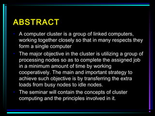 ABSTRACT
• A computer cluster is a group of linked computers,
working together closely so that in many respects they
form a single computer
• The major objective in the cluster is utilizing a group of
processing nodes so as to complete the assigned job
in a minimum amount of time by working
cooperatively. The main and important strategy to
achieve such objective is by transferring the extra
loads from busy nodes to idle nodes.
• The seminar will contain the concepts of cluster
computing and the principles involved in it.
 