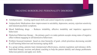 TREATING BORDERLINE PERSONALITY DISORDER
 Antidepressants - treating rapid mood shifts and control impulsivity symptom.
 Antipsychotic Medications show improvement in suicidality, depression, anxiety, rejection sensitivity
and transient psychotic symptoms.
 Mood Stabilising drugs - Reduces irritability, affective instability and impulsive aggressive
behaviours
 Dialectical Behaviour therapy – the primary goal is to make patients accepts strong states of negative
effect without engaging in self destructive behaviours
 Problem focussed treatment based on clear hierarchy of goals ,which prioritises decreasing suicidal
& self harming behaviour and increasing coping skills
 In a group setting, patients learn interpersonal effectiveness, emotion regulation and tolerance skills.
Individual therapy sessions and phone coaching to help the patient identify and change problematic
behaviour patterns and apply new skills .
 
