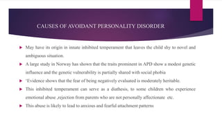 CAUSES OF AVOIDANT PERSONALITY DISORDER
 May have its origin in innate inhibited temperament that leaves the child shy to novel and
ambiguous situation.
 A large study in Norway has shown that the traits prominent in APD show a modest genetic
influence and the genetic vulnerability is partially shared with social phobia
 ‘Evidence shows that the fear of being negatively evaluated is moderately heritable.
 This inhibited temperament can serve as a diathesis, to some children who experience
emotional abuse ,rejection from parents who are not personally affectionate etc.
 This abuse is likely to lead to anxious and fearful attachment patterns
 
