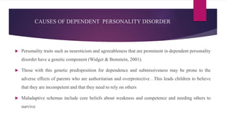 CAUSES OF DEPENDENT PERSONALITY DISORDER
 Personality traits such as neuroticism and agreeableness that are prominent in dependent personality
disorder have a genetic component (Widger & Bomstein, 2001).
 Those with this genetic predisposition for dependence and submissiveness may be prone to the
adverse effects of parents who are authoritarian and overprotective . This leads children to believe
that they are incompetent and that they need to rely on others
 Maladaptive schemas include core beliefs about weakness and competence and needing others to
survive
 