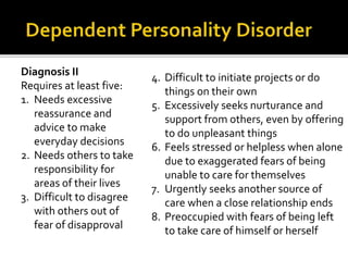 Diagnosis II
Requires at least five:
1. Needs excessive
reassurance and
advice to make
everyday decisions
2. Needs others to take
responsibility for
areas of their lives
3. Difficult to disagree
with others out of
fear of disapproval
4. Difficult to initiate projects or do
things on their own
5. Excessively seeks nurturance and
support from others, even by offering
to do unpleasant things
6. Feels stressed or helpless when alone
due to exaggerated fears of being
unable to care for themselves
7. Urgently seeks another source of
care when a close relationship ends
8. Preoccupied with fears of being left
to take care of himself or herself
 