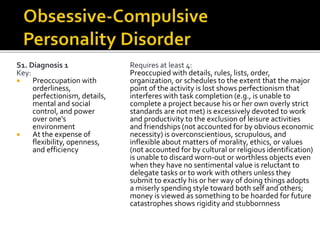 S1. Diagnosis 1
Key:
 Preoccupation with
orderliness,
perfectionism, details,
mental and social
control, and power
over one's
environment
 At the expense of
flexibility, openness,
and efficiency
Requires at least 4:
Preoccupied with details, rules, lists, order,
organization, or schedules to the extent that the major
point of the activity is lost shows perfectionism that
interferes with task completion (e.g., is unable to
complete a project because his or her own overly strict
standards are not met) is excessively devoted to work
and productivity to the exclusion of leisure activities
and friendships (not accounted for by obvious economic
necessity) is overconscientious, scrupulous, and
inflexible about matters of morality, ethics, or values
(not accounted for by cultural or religious identification)
is unable to discard worn-out or worthless objects even
when they have no sentimental value is reluctant to
delegate tasks or to work with others unless they
submit to exactly his or her way of doing things adopts
a miserly spending style toward both self and others;
money is viewed as something to be hoarded for future
catastrophes shows rigidity and stubbornness
 