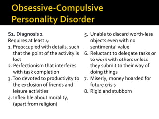 S1. Diagnosis 2
Requires at least 4:
1. Preoccupied with details, such
that the point of the activity is
lost
2. Perfectionism that interferes
with task completion
3.Too devoted to productivity to
the exclusion of friends and
leisure activities
4. Inflexible about morality,
(apart from religion)
5. Unable to discard worth-less
objects even with no
sentimental value
6. Reluctant to delegate tasks or
to work with others unless
they submit to their way of
doing things
7. Miserly; money hoarded for
future crisis
8. Rigid and stubborn
 