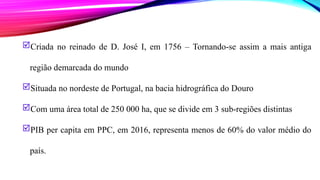Criada no reinado de D. José I, em 1756 – Tornando-se assim a mais antiga
região demarcada do mundo
Situada no nordeste de Portugal, na bacia hidrográfica do Douro
Com uma área total de 250 000 ha, que se divide em 3 sub-regiões distintas
PIB per capita em PPC, em 2016, representa menos de 60% do valor médio do
país.
 