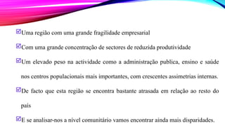 Uma região com uma grande fragilidade empresarial
Com uma grande concentração de sectores de reduzida produtividade
Um elevado peso na actividade como a administração publica, ensino e saúde
nos centros populacionais mais importantes, com crescentes assimetrias internas.
De facto que esta região se encontra bastante atrasada em relação ao resto do
país
E se analisar-nos a nível comunitário vamos encontrar ainda mais disparidades.
 