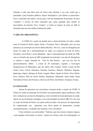 13
Cabendo a cada uma delas gerir de forma mais eficiente a sua cota, sendo que a
prioridade é para hospitais públicos, depois filantrópicos e por último os particulares.
Caso o município não tenha o serviço para o devido atendimento do paciente, ele deve
“comprar” o serviço de outro município que esteja equipado para atender às
necessidades do paciente. Essa “compra”, se refere ao repasse de guias de AIH ao
município que tem uma melhor estrutura de saúde.
7) ÁREA DE ABRANGÊNCIA
A CANG foi o ponto de partida para o desenvolvimento de toda a região
norte do Estado de Goiás, depois Goiás e Tocantins, Pará e Maranhão, pois era uma
referencia na construção da rodovia Belém-Brasília. Por isso, a área de abrangência do
cluster de saúde até a municipalização da saúde, era composto do norte de Goiás,
Tocantins, sul do Pará, e sul do Maranhão. Após a municipalização da saúde em 1998,
com as restrições das guias de AIH à população do município, essa área de abrangência
se reduziu a região chamada de Vale do São Patrício , que tem um raio de
aproximadamente 120km e consta de 29 municípios, segundo a Associação
Sampatriciense de Municípios, que são: Barro Alto, Campos Verdes, Carmo do Rio
Verde, Ceres, Crixás, Goianésia, Guaraíta, Guarinos, Heitoraí, Hidrolina, Itaguaru,
Itapuranga, Itapaci, Ipiranga de Goiás, Jaraguá, Morro Agudo de Goiás, Nova Glória,
Nova América, Pilar de Goiás, Rialma, Rianápolis, Rubiataba, Santa Isabel, Santa
Terezinha de Goiás, São Francisco, São Luiz do Norte, São Patrício, Uirapuru, Uruana.
8) CONCLUSÃO
Apesar de apresentar um crescimento constante desde a criação da CANG, O
Cluster de saúde do município de Ceres/Go vem apresentando alguns problemas, entre
eles a redução da sua área de abrangência, como resultado da municipalização da saúde.
Apesar da sua localização estratégica, com a proximidade da rodovia BR-153 e de estar
no centro do Estado de Goiás, isso pode acabar levando a um processo de degeneração
do conglomerado, por apresentar uma óbvia queda de faturamento, levando
conseqüentemente a resultados não satisfaça a seus investidores.
Como enfrentar essa adversidade ? Sabemos que não existem soluções mágicas
e que qualquer intervenção no cluster exigirá um esforço maior dos participantes no
 