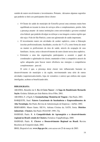 14
sentido de maior envolvimento e investimentos. Portanto, deixamos algumas sugestões
que poderão se úteis aos participantes desse cluster:
o O Cluster de saúde do município de Ceres/Go possui uma estrutura muita bem
equilibrada no tocante às áreas de serviços afins e complementares, porém, falta
a presença atuante de outras instituições como universidade e governo estadual
e/ou federal, que poderão divulgar ou reforçar a sua imagem a outras regiões que
não seja o Vale do São Patrício, como um aglomerado de saúde importante.
o O investimento maior em atividades de caráter supletivo, como a Educação
(escolas profissionalizante, faculdades, escolas de 1º e 2º), como forma de atrair
ou manter os profissionais da área de saúde, através da ocupação de seus
familiares. Assim, seria o desenvolvimento de outro cluster nessa área supletiva.
o Estimular a uma das organizações participantes a assumir o papel de
coordenador e aglutinador do cluster, mantendo-o forte e competitivo através de
ações adequadas para buscar maior eficiência nas sinergias e competências
complementares para tal.
O certo é que, a presença deste cluster tem influenciado bastante no
desenvolvimento do município e da região, movimentando uma série de outras
atividades (supermercados,hotéis, lojas de vestuários e outros) que embora não sejam
interligadas, acabam se beneficiando dele.
BIBLIOGRAFIA
ARANHA, Benedito da S. Eu vi Ceres Nascer : A Saga do Bandeirante Bernardo
Sayão. Goiânia: Editado por João Batista Alves Filho, 2001.
ARANHA, F. e Figoli, S. Geomarketing: Memórias de Viagem – São Paulo, 2001.
BARQUETE, Stael. Fatores Locacionais de Incubadoras e Empreendimentos de
Alta Tecnologia. São Paulo, Revista de Administração de Empresas – Jul/Set. 2002.
BERNARDO, Mauro Santo; SILVA, Adriana Cristina da; SATO, Sonia. Distritos
industriais - Clusters. São Paulo: FEA/USP, 1999. 27p.
HADDAD, Paulo. R. A Competitividade do Agronegócio e o desenvolvimento
regional no Brasil: estudo de Clusters. Fortaleza: Cnpq/Embrapa, 2000.
HADDAD, Paulo. R. Clusters e Desenvolvimento Regional no Brasil. Revista
Brasileira de Competitividade, 2002.
IBGE, Disponível em: www.ibge.gov.br, com acesso em 25 de março de 2003.
 