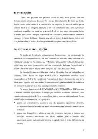 2
1) INTRODUÇÃO
Ceres, uma pequena, mas próspera cidade do meio norte goiano, tem uma
História muito interessante do ponto de vista do desbravamento do norte de Goiás.
Porém, muito mais curiosa é a concentração de empresas do setor de saúde que se
instalou desde a sua criação e de lá pra cá só vem aumentando ano a ano. Apesar das
mudanças na política de saúde do governo federal, no que tange a remuneração aos
hospitais, esse cluster consegue se manter forte e crescendo, mesmo com os problemas
causados por essas políticas. Durante este artigo, iremos discutir alguns pontos com
relação às mudanças na área de abrangência desse conglomerado e seus efeitos.
2) AS TEORIAS DA LOCALIZAÇÃO
As teorias da localização concentram-se, basicamente, na interpretação da
tomada de decisões empresariais, em uma economia de mercado, sobre o melhor sítio
onde deve localizar-se. No entanto, não poderíamos compreender os fatores locacionais
tradicionais sem antes recorrermos a enorme contribuição dada por August Lösch e
Walter Christaller através de suas obras a respeito da Teoria do Lugar Central.
As formulações desenvolvidas por Lösch e Christaller ficaram conhecidas, em
conjunto, como Teoria do Lugar Central (TLC). Amplamente discutida pelos
pesquisadores, a TLC já foi considerada “a tentativa de desenvolvimento de uma teoria
da estrutura espacial mais inovadora e de maior sucesso”; por outro lado, foi acusada de
ser implausível para servir de base a qualquer trabalho empírico.
De acordo Aranha apud (BROWN (1992) e BEAVON (1977)), a TLC descreve
o número, tamanho, espaçamento e composição funcional de centros comerciais, num
mundo microeconômico de livre concorrência típico, em que adicionalmente foram
especificadas condições relativas à geografia:
quanto aos consumidores, assume-se que são pequenos, igualmente afluentes,
perfeitamente bem informados, racionais e tomam decisões buscando maximizar sua
utilidade;
quanto aos fornecedores, admite-se que são pequenos, racionais e tomam suas
decisões buscando maximizar seu lucro; vendem fob e operam com
custos equivalentes num ambiente em que o capital é móvel e não há barreiras de
entrada;
 