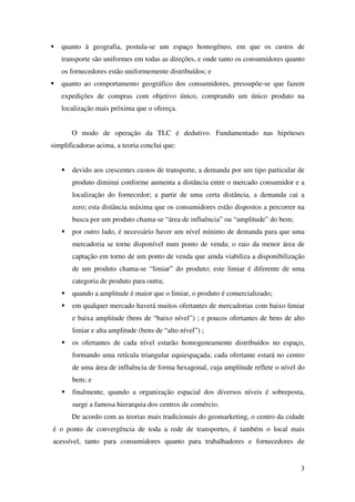 3
quanto à geografia, postula-se um espaço homogêneo, em que os custos de
transporte são uniformes em todas as direções, e onde tanto os consumidores quanto
os fornecedores estão uniformemente distribuídos; e
quanto ao comportamento geográfico dos consumidores, pressupõe-se que fazem
expedições de compras com objetivo único, comprando um único produto na
localização mais próxima que o ofereça.
O modo de operação da TLC é dedutivo. Fundamentado nas hipóteses
simplificadoras acima, a teoria conclui que:
devido aos crescentes custos de transporte, a demanda por um tipo particular de
produto diminui conforme aumenta a distância entre o mercado consumidor e a
localização do fornecedor; a partir de uma certa distância, a demanda cai a
zero; esta distância máxima que os consumidores estão dispostos a percorrer na
busca por um produto chama-se “área de influência” ou “amplitude” do bem;
por outro lado, é necessário haver um nível mínimo de demanda para que uma
mercadoria se torne disponível num ponto de venda; o raio da menor área de
captação em torno de um ponto de venda que ainda viabiliza a disponibilização
de um produto chama-se “limiar” do produto; este limiar é diferente de uma
categoria de produto para outra;
quando a amplitude é maior que o limiar, o produto é comercializado;
em qualquer mercado haverá muitos ofertantes de mercadorias com baixo limiar
e baixa amplitude (bens de “baixo nível”) ; e poucos ofertantes de bens de alto
limiar e alta amplitude (bens de “alto nível”) ;
os ofertantes de cada nível estarão homogeneamente distribuídos no espaço,
formando uma retícula triangular equiespaçada; cada ofertante estará no centro
de uma área de influência de forma hexagonal, cuja amplitude reflete o nível do
bem; e
finalmente, quando a organização espacial dos diversos níveis é sobreposta,
surge a famosa hierarquia dos centros de comércio.
De acordo com as teorias mais tradicionais do geomarketing, o centro da cidade
é o ponto de convergência de toda a rede de transportes, é também o local mais
acessível, tanto para consumidores quanto para trabalhadores e fornecedores de
 