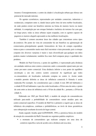 4
insumos. Conseqüentemente, o centro da cidade é a localização urbana que oferece um
potencial de mercado máximo.
Os agentes econômicos, representados por unidades comerciais, industriais e
residenciais, competem entre si, dando lances pelos lotes de terra melhor localizados,
de onde podem extrair um benefício máximo na forma de maiores lucros ou maior
utilidade. A competição por um estoque limitado e inelástico de terrenos faz com que,
no longo prazo, todas as áreas urbanas sejam ocupadas, com os agentes capazes de
pagarem os maiores aluguéis apossando-se das melhores localizações.
Também é comum encontrar áreas das cidades que concentram certos tipos
de comércio. Do ponto de vista do consumidor há um benefício na aglomeração de
comerciantes, principalmente quando fornecedores de bens de compra esporádica:
torna-se para o consumidor muito mais fácil encontrar o item procurado, pois o estoque
conjunto dos diversos varejistas é maior e mais diversificado que qualquer um deles
poderia manter isoladamente; também fica mais fácil comparar preço e qualidade dos
produtos.
Modelo de Paul Converse, o ponto de equilíbrio, é representado pela distância
em unidades métricas entre centros comerciais onde o consumidor optará tanto por um
como por outro centro comercial. Uma distância inferior a esse ponto de equilíbrio
em direção a um dos centros (centro comercial A) significará que todos
os consumidores ali localizados realizarão compras no centro A. Assim sendo
o modelo permite delimita as áreas de influência comercial. A fórmula é assim
traduzida: Por exemplo: Ao considerarmos que a cidade A tem 200 mil habitantes e
a cidade B 50 mil habitantes e que elas estão localizadas a 30 km uma da outra, o ponto
de corte entre as áreas de influência será a 10 km da cidade B e , portanto, a 20 km da
cidade A.
Elaborado em 1962 por David Huff, o modelo de atração do consumidor,era
utilizado para medir a probabilidade de consumidores serem atraídos para um
centro comercial específico. O modelo de Huff foi o primeiro a sugerir que as áreas de
influência são complexas, contínuas e probabilísticas, ao invés de áreas geométricas
sem sobreposição resultante da teoria do lugar central.
Ainda segundo Aranha apud (LEWINSON, 1991), a premissa básica do modelo
de atração do consumidor de Huff é baseada nos seguintes padrões empíricos:
o montante de consumidores que realizam compras em uma área de
comércio específica varia de acordo com a distância até essa área;
 