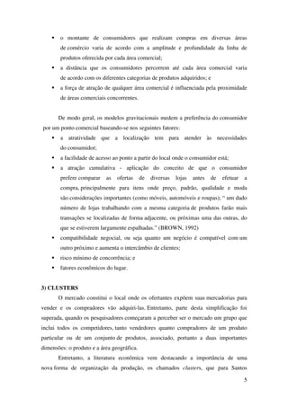 5
o montante de consumidores que realizam compras em diversas áreas
de comércio varia de acordo com a amplitude e profundidade da linha de
produtos oferecida por cada área comercial;
a distância que os consumidores percorrem até cada área comercial varia
de acordo com os diferentes categorias de produtos adquiridos; e
a força de atração de qualquer área comercial é influenciada pela proximidade
de áreas comerciais concorrentes.
De modo geral, os modelos gravitacionais medem a preferência do consumidor
por um ponto comercial baseando-se nos seguintes fatores:
a atratividade que a localização tem para atender às necessidades
do consumidor;
a facilidade de acesso ao ponto a partir do local onde o consumidor está;
a atração cumulativa - aplicação do conceito de que o consumidor
prefere comparar as ofertas de diversas lojas antes de efetuar a
compra, principalmente para itens onde preço, padrão, qualidade e moda
são considerações importantes (como móveis, automóveis e roupas); “ um dado
número de lojas trabalhando com a mesma categoria de produtos farão mais
transações se localizadas de forma adjacente, ou próximas uma das outras, do
que se estiverem largamente espalhadas.” (BROWN, 1992)
compatibilidade negocial, ou seja quanto um negócio é compatível com um
outro próximo e aumenta o intercâmbio de clientes;
risco mínimo de concorrência; e
fatores econômicos do lugar.
3) CLUSTERS
O mercado constitui o local onde os ofertantes expõem suas mercadorias para
vender e os compradores vão adquiri-las. Entretanto, parte desta simplificação foi
superada, quando os pesquisadores começaram a perceber ser o mercado um grupo que
inclui todos os competidores, tanto vendedores quanto compradores de um produto
particular ou de um conjunto de produtos, associado, portanto a duas importantes
dimensões: o produto e a área geográfica.
Entretanto, a literatura econômica vem destacando a importância de uma
nova forma de organização da produção, os chamados clusters, que para Santos
 