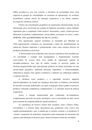 6
(2001), reconhece-se com este conceito a relevância da proximidade física entre
empresas na geração de externalidades ou economia de aglomeração, na resolução
de problemas comuns através de interação cooperativas e em última instância,
na criação da "eficiência coletiva".
Clusters são concentrações geográficas de organizações interelacionadas, de um
determinado setor, envolvendo um conjunto de indústrias associadas e outras entidades
importantes para a competição. Estão inclusos: fornecedores, canais, clientes,governo,
fabricantes de produtos complementares, universidades, associações de classe e outros
(PORTER, 1998, apud BERNARDO, DA SILVA e SATO, )
Esta aglomeração espacial econômica já formulada por Marshall em
1920, originariamente costumava ser caracterizada a partir dos desdobramentos da
análise dos Distritos Industriais e posteriormente vistos como sistemas flexíveis de
produção estruturada ao nível local .
A Terceira Itália ficou conhecida como uma das experiências bem sucedidas por
ter consolidado o exemplo mais paradigmático e freqüentemente recorrido
como modelo de sucesso deste novo padrão de organização espacial de
atividades produtivas. Este tipo de análise ressalta os possíveis ganhos de
eficiência proporcionados pela especialização produtiva de firmas localizadas em uma
mesma região geográfica, atribuindo particular importância a institucionalidades
subjacente às relações entre agentes econômicos e indutores de colaboração implícita
e explícita entre eles.
A eficiência tecno produtiva e a capacidade inovativa adquirem
especial importância em função das mudanças observadas na dinâmica concorrêncial
de mercados crescentes globalizados, nos quais a integração oferece ganhos no processo
produtivo utilizando competências complementares e se articulam através de práticas
cooperativas.
Assim, a sinergia proporcionada pela combinação de competências
complementares provendo inovações tecnológicas vem se convertendo em fator crucial
para o aumento da competitividade dos agentes produtivos.
As experiências de diversos clusters bem sucedidos, como o Silicon Valley,
na Califórnia, e a Terceira Itália, demonstram que, geralmente, estes clusters têm
surgido espontaneamente e que, à medida que os mesmos evoluem e se fortalecem. É
comum o surgimento de instituições responsáveis pela estruturação de mecanismos de
suporte e pela definição de diretrizes para o desenvolvimento comum das atividades.
 