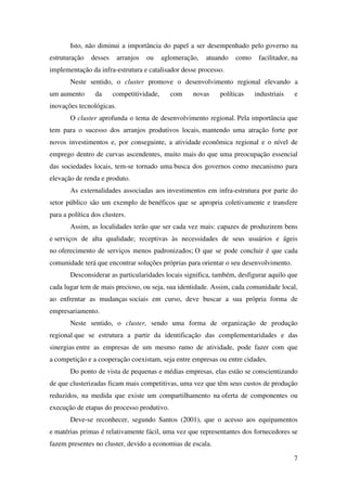 7
Isto, não diminui a importância do papel a ser desempenhado pelo governo na
estruturação desses arranjos ou aglomeração, atuando como facilitador, na
implementação da infra-estrutura e catalisador desse processo.
Neste sentido, o cluster promove o desenvolvimento regional elevando a
um aumento da competitividade, com novas políticas industriais e
inovações tecnológicas.
O cluster aprofunda o tema de desenvolvimento regional. Pela importância que
tem para o sucesso dos arranjos produtivos locais, mantendo uma atração forte por
novos investimentos e, por conseguinte, a atividade econômica regional e o nível de
emprego dentro de curvas ascendentes, muito mais do que uma preocupação essencial
das sociedades locais, tem-se tornado uma busca dos governos como mecanismo para
elevação de renda e produto.
As externalidades associadas aos investimentos em infra-estrutura por parte do
setor público são um exemplo de benéficos que se apropria coletivamente e transfere
para a política dos clusters.
Assim, as localidades terão que ser cada vez mais: capazes de produzirem bens
e serviços de alta qualidade; receptivas às necessidades de seus usuários e ágeis
no oferecimento de serviços menos padronizados; O que se pode concluir é que cada
comunidade terá que encontrar soluções próprias para orientar o seu desenvolvimento.
Desconsiderar as particularidades locais significa, também, desfigurar aquilo que
cada lugar tem de mais precioso, ou seja, sua identidade. Assim, cada comunidade local,
ao enfrentar as mudanças sociais em curso, deve buscar a sua própria forma de
empresariamento.
Neste sentido, o cluster, sendo uma forma de organização de produção
regional que se estrutura a partir da identificação das complementaridades e das
sinergias entre as empresas de um mesmo ramo de atividade, pode fazer com que
a competição e a cooperação coexistam, seja entre empresas ou entre cidades.
Do ponto de vista de pequenas e médias empresas, elas estão se conscientizando
de que clusterizadas ficam mais competitivas, uma vez que têm seus custos de produção
reduzidos, na medida que existe um compartilhamento na oferta de componentes ou
execução de etapas do processo produtivo.
Deve-se reconhecer, segundo Santos (2001), que o acesso aos equipamentos
e matérias primas é relativamente fácil, uma vez que representantes dos fornecedores se
fazem presentes no cluster, devido a economias de escala.
 