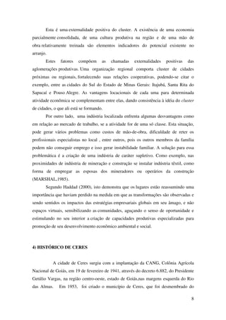 8
Esta é uma externalidade positiva do cluster. A existência de uma economia
parcialmente consolidada, de uma cultura produtiva na região e de uma mão de
obra relativamente treinada são elementos indicadores do potencial existente no
arranjo.
Estes fatores compõem as chamadas externalidades positivas das
aglomerações produtivas. Uma organização regional comporta cluster de cidades
próximas ou regionais, fortalecendo suas relações cooperativas, podendo-se citar o
exemplo, entre as cidades do Sul do Estado de Minas Gerais: Itajubá, Santa Rita do
Sapucaí e Pouso Alegre. As vantagens locacionais de cada uma para determinada
atividade econômica se complementam entre elas, dando consistência à idéia do cluster
de cidades, o que ali está se formando.
Por outro lado, uma indústria localizada enfrenta algumas desvantagens como
em relação ao mercado de trabalho, se a atividade for de uma só classe. Esta situação,
pode gerar vários problemas como custos de mão-de-obra, dificuldade de reter os
profissionais especialistas no local , entre outros, pois os outros membros da família
podem não conseguir emprego e isso gerar instabilidade familiar. A solução para essa
problemática é a criação de uma indústria de caráter supletivo. Como exemplo, nas
proximidades de indústria de mineração e construção se instalar indústria têxtil, como
forma de empregar as esposas dos mineradores ou operários da construção
(MARSHAL,1985).
Segundo Haddad (2000), isto demonstra que os lugares estão reassumindo uma
importância que haviam perdido na medida em que as transformações são observadas e
sendo sentidos os impactos das estratégias empresariais globais em seu âmago, e não
espaços virtuais, sensibilizando as comunidades, aguçando o senso de oportunidade e
estimulando no seu interior a criação de capacidades produtivas especializadas para
promoção de seu desenvolvimento econômico ambiental e social.
4) HISTÓRICO DE CERES
A cidade de Ceres surgiu com a implantação da CANG, Colônia Agrícola
Nacional de Goiás, em 19 de fevereiro de 1941, através do decreto 6.882, do Presidente
Getúlio Vargas, na região centro-oeste, estado de Goiás,nas margens esquerda do Rio
das Almas. Em 1953, foi criado o município de Ceres, que foi desmembrado do
 