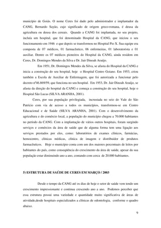 9
município de Goiás. O nome Ceres foi dado pelo administrador e implantador da
CANG, Bernardo Sayão, cujo significado de origem greco-romana, é deusa da
agricultura ou deusa dos cereais. Quando a CANG foi implantada, no seu projeto,
incluía um hospital, que foi denominado Hospital da CANG, que iniciou o seu
funcionamento em 1946 e que depois se transformou no Hospital Pio X. Sua equipe era
composta de 07 médicos, 01 farmacêutico, 06 enfermeiras, 01 laboratorista e 01
auxiliar. Dentre os 07 médicos pioneiros do Hospital da CANG, ainda residem em
Ceres, Dr. Domingos Mendes da Silva e Dr. Jair Dinoah Araújo.
Em 1951, Dr. Domingos Mendes da Silva, se afasta do Hospital da CANG e
inicia a construção do seu hospital, hoje o Hospital Centro Goiano. Em 1953, criou
também a Escola de Auxiliar de Enfermagem, que foi autorizada a funcionar pelo
decreto nº46.869/59, que funciona no seu hospital. Em 1953, Dr. Jair Dinoah Araújo, se
afasta da direção do hospital da CANG e começa a construção do seu hospital, hoje o
Hospital São Lucas (SILVA ARANHA, 2001).
Ceres, por sua população privilegiada, incrustada no seio do Vale do São
Patrício com via de acesso a todos os municípios, transformou-se em Centro
Educacional e de Saúde (SILVA ARANHA, 2001). Com o desenvolvimento da
agricultura e do comércio local, a população do município chegou a 70.000 habitantes
no período da CANG. Com a implantação de vários outros hospitais, foram surgindo
serviços e comércios da área de saúde que de alguma forma tem uma ligação aos
serviços prestados por eles, como: laboratórios de exames clínicos, farmácias,
hemocentro, clínicas médicas, clínica de imagem e distribuidor de produtos
farmacêuticos. Hoje o município conta com um dos maiores percentuais de leitos por
habitantes do país, como conseqüência do crescimento da área de saúde, apesar da sua
população estar diminuindo ano a ano, contando com cerca de 20.000 habitantes.
5) ESTRUTURA DE SAÚDE DE CERES EM MARÇO / 2003
Desde o tempo da CANG até os dias de hoje o setor de saúde vem tendo um
crescimento impressionante e continua crescendo ano a ano. Podemos perceber que
essa estrutura possui uma variedade e quantidade muito significativa de áreas de
atividade,desde hospitais especializados a clínicas de odontologia, conforme o quadro
abaixo.
 