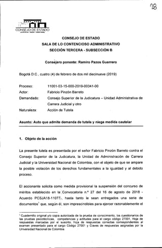 CONSEJO DE ESTADO
,JUSTICIA - GUiA - CONTROL
CONSEJO DE ESTADO
SALA DE LO CONTENCIOSO ADMINISTRATIVO
SECCiÓN TERCERA - SUBSECCIÓN B
,
Consejero ponente: Ramiro Pazos Guerrero
Bogotá D.C., cuatro (4) de febrero de dos mil diecinueve (2019)
Proceso:
Actor:
Demandado:
Naturaleza:
11001-03-15-000-2019-00341-00
Fabricio Pinzón Barreto
Consejo Superior de la Judicatura - Unidad Administrativa de
Carrera Judicial y otro
Acción de Tutela
Asunto: Auto que admite demanda de tutela y niega medida cautelar
1. Objeto de la acción
La presente tutela es presentada por el señor Fabricio Pinzón Barreto contra el
Consejo Superior de la Judicatura, la Unidad de Administración de Carrera
Judicial y la Universidad Nacional de Colombia, con el objeto de que se ampare
la posible violación de los derechos fundamentales a la igualdad y al debido
proceso.
El accionante solicita como medida provisional la suspensión del concurso de
méritos establecido en la',Convocatoria n.o 27 del 16 de agosto de 2018 -
Acuerdo PCSJA 18-11077:-, hasta tanto le sean entregados una serie de
documentos 1
que, según él, son imprescindibles para ejercer razonablemente el
1 Cuadernillo original y/o copia autorizada de la prueba de conocimiento, los cuestionarios de
las pruebas psicotécnicas, competencias y actitudes para' el cargo código 27001, Hoja de
respuestas marcadas por el suscrito, hoja de respuestas correctas correspondientes al
examen presentado para el cargo Código 27001 y Claves de respuestas asignadas por la
Universidad Nacional de Colombia.
 
