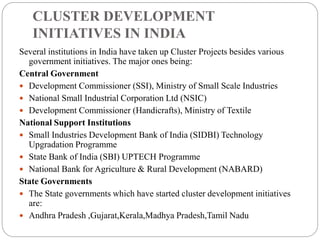 CLUSTER DEVELOPMENT
INITIATIVES IN INDIA
Several institutions in India have taken up Cluster Projects besides various
government initiatives. The major ones being:
Central Government
 Development Commissioner (SSI), Ministry of Small Scale Industries
 National Small Industrial Corporation Ltd (NSIC)
 Development Commissioner (Handicrafts), Ministry of Textile
National Support Institutions
 Small Industries Development Bank of India (SIDBI) Technology
Upgradation Programme
 State Bank of India (SBI) UPTECH Programme
 National Bank for Agriculture & Rural Development (NABARD)
State Governments
 The State governments which have started cluster development initiatives
are:
 Andhra Pradesh ,Gujarat,Kerala,Madhya Pradesh,Tamil Nadu
 