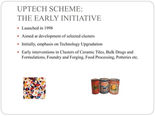 UPTECH SCHEME:
THE EARLY INITIATIVE
 Launched in 1998
 Aimed at development of selected clusters
 Initially, emphasis on Technology Upgradation
 Early interventions in Clusters of Ceramic Tiles, Bulk Drugs and
Formulations, Foundry and Forging, Food Processing, Potteries etc.
 