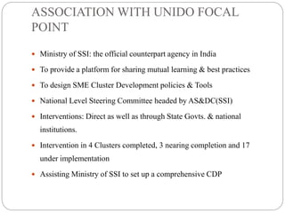 ASSOCIATION WITH UNIDO FOCAL
POINT
 Ministry of SSI: the official counterpart agency in India
 To provide a platform for sharing mutual learning & best practices
 To design SME Cluster Development policies & Tools
 National Level Steering Committee headed by AS&DC(SSI)
 Interventions: Direct as well as through State Govts. & national
institutions.
 Intervention in 4 Clusters completed, 3 nearing completion and 17
under implementation
 Assisting Ministry of SSI to set up a comprehensive CDP
 